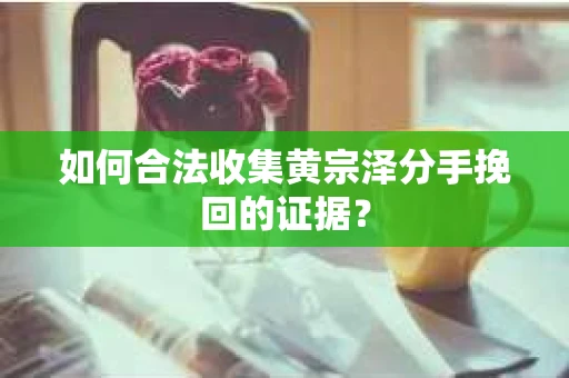 如何合法收集黄宗泽分手挽回的证据？