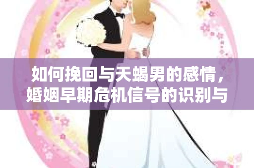 如何挽回与天蝎男的感情，婚姻早期危机信号的识别与应对