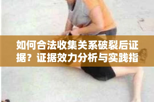 如何合法收集关系破裂后证据？证据效力分析与实践指南