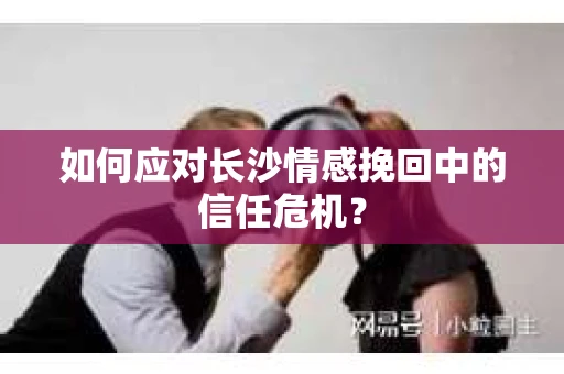 如何应对长沙情感挽回中的信任危机？