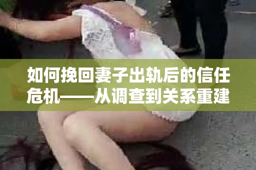 如何挽回妻子出轨后的信任危机——从调查到关系重建的全方位指南