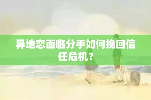 异地恋面临分手如何挽回信任危机？