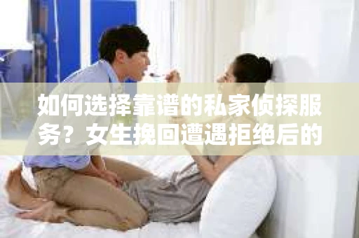 如何选择靠谱的私家侦探服务？女生挽回遭遇拒绝后的调查怎么办？