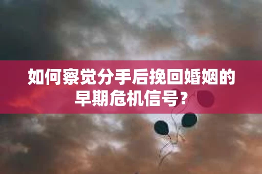 如何察觉分手后挽回婚姻的早期危机信号？