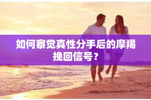 如何察觉真性分手后的摩羯挽回信号？