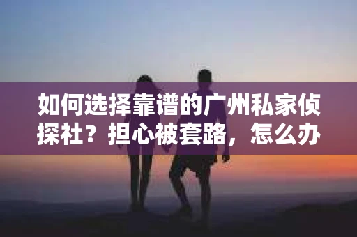 如何选择靠谱的广州私家侦探社？担心被套路，怎么办？