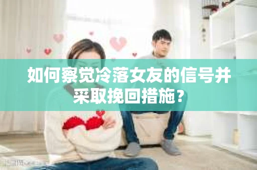 如何察觉冷落女友的信号并采取挽回措施？