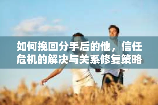 如何挽回分手后的他，信任危机的解决与关系修复策略