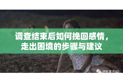 调查结束后如何挽回感情，走出困境的步骤与建议
