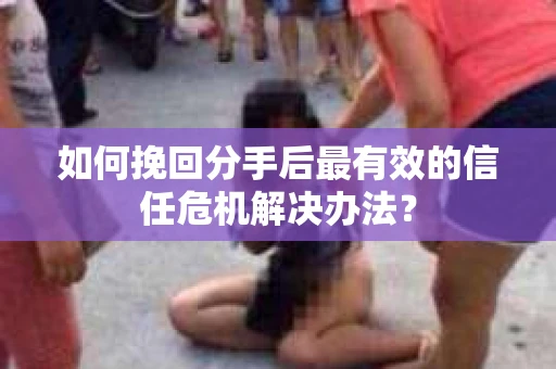 如何挽回分手后最有效的信任危机解决办法？