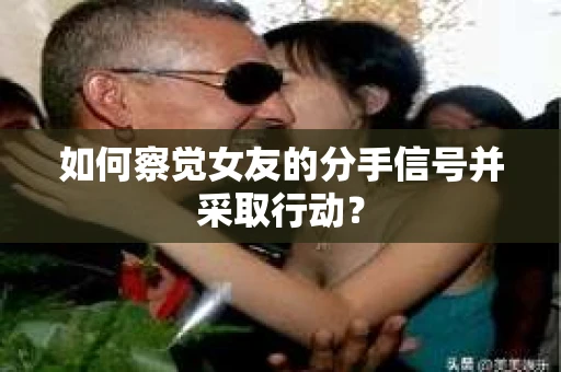 如何察觉女友的分手信号并采取行动？