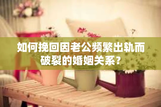 如何挽回因老公频繁出轨而破裂的婚姻关系？