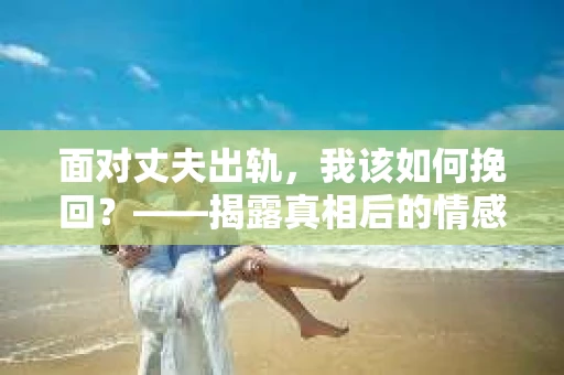 面对丈夫出轨，我该如何挽回？——揭露真相后的情感疗愈与人生决策