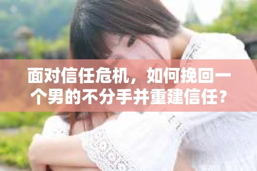 面对信任危机，如何挽回一个男的不分手并重建信任？