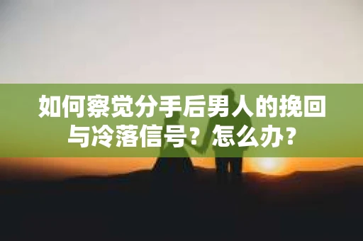 如何察觉分手后男人的挽回与冷落信号？怎么办？