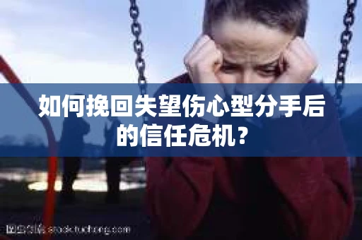 如何挽回失望伤心型分手后的信任危机？
