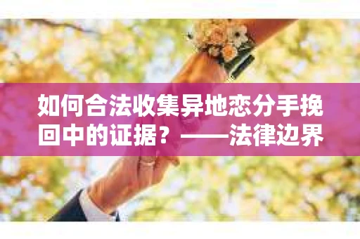 如何合法收集异地恋分手挽回中的证据？——法律边界内的取证策略