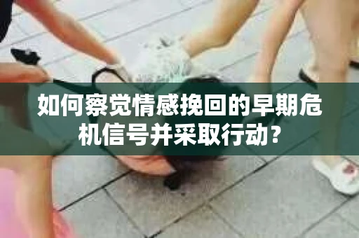 如何察觉情感挽回的早期危机信号并采取行动？