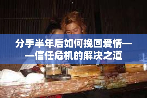 分手半年后如何挽回爱情——信任危机的解决之道