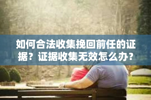 如何合法收集挽回前任的证据？证据收集无效怎么办？