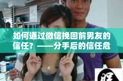 如何通过微信挽回前男友的信任？——分手后的信任危机解决方案