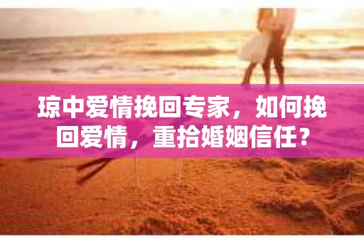 琼中爱情挽回专家，如何挽回爱情，重拾婚姻信任？