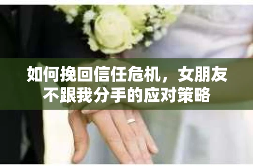 如何挽回信任危机，女朋友不跟我分手的应对策略