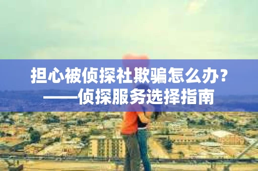担心被侦探社欺骗怎么办？——侦探服务选择指南